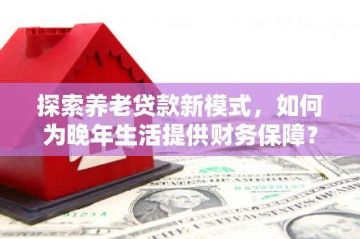 上街探索养老贷款新模式，如何为晚年生活提供财务保障？