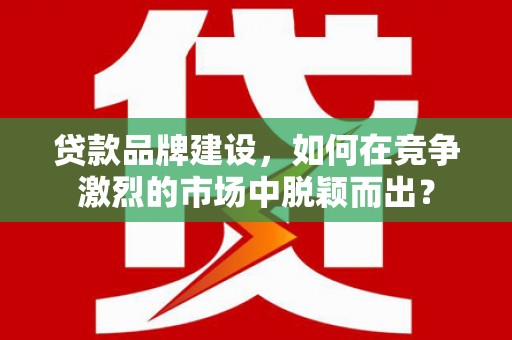 上街贷款品牌建设，如何在竞争激烈的市场中脱颖而出？